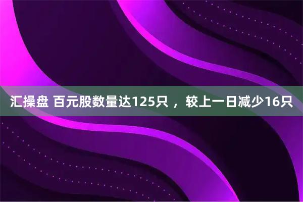 汇操盘 百元股数量达125只 ，较上一日减少16只
