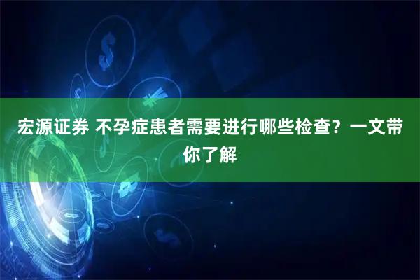 宏源证券 不孕症患者需要进行哪些检查？一文带你了解