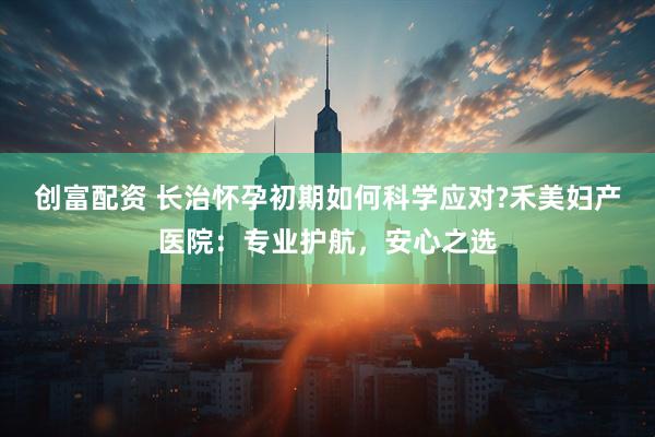 创富配资 长治怀孕初期如何科学应对?禾美妇产医院：专业护航，安心之选