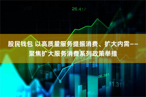股民钱包 以高质量服务提振消费、扩大内需——聚焦扩大服务消费系列政策举措