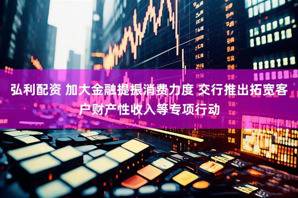 弘利配资 加大金融提振消费力度 交行推出拓宽客户财产性收入等专项行动