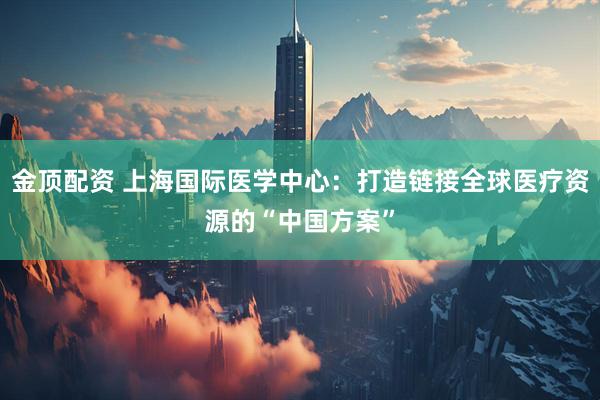 金顶配资 上海国际医学中心：打造链接全球医疗资源的“中国方案”
