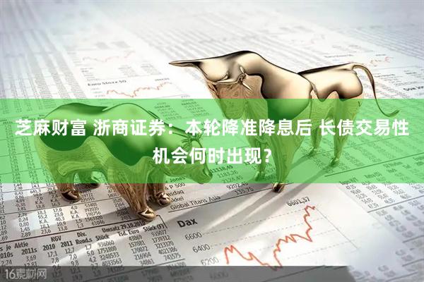 芝麻财富 浙商证券：本轮降准降息后 长债交易性机会何时出现？