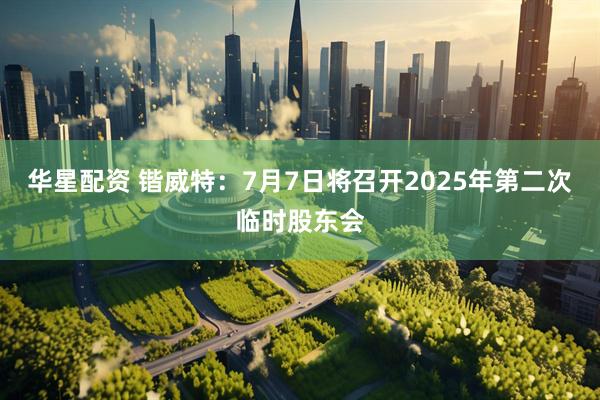 华星配资 锴威特：7月7日将召开2025年第二次临时股东会