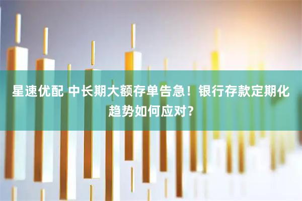 星速优配 中长期大额存单告急！银行存款定期化趋势如何应对？