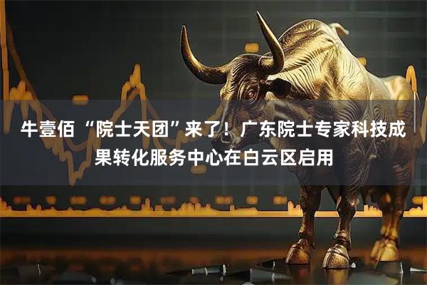 牛壹佰 “院士天团”来了！广东院士专家科技成果转化服务中心在白云区启用