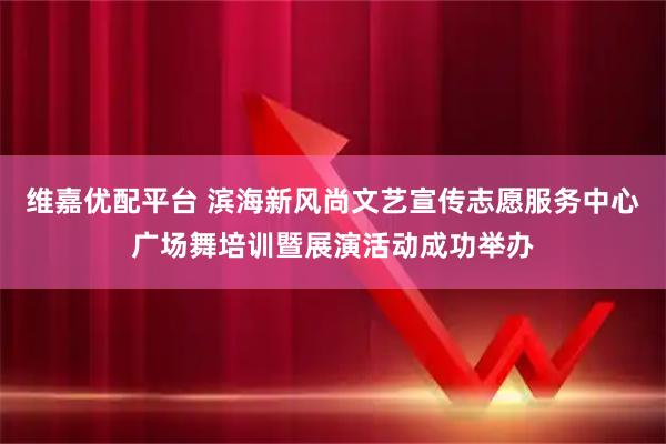 维嘉优配平台 滨海新风尚文艺宣传志愿服务中心广场舞培训暨展演活动成功举办