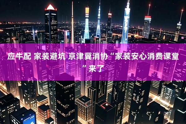 应牛配 家装避坑 京津冀消协“家装安心消费课堂”来了