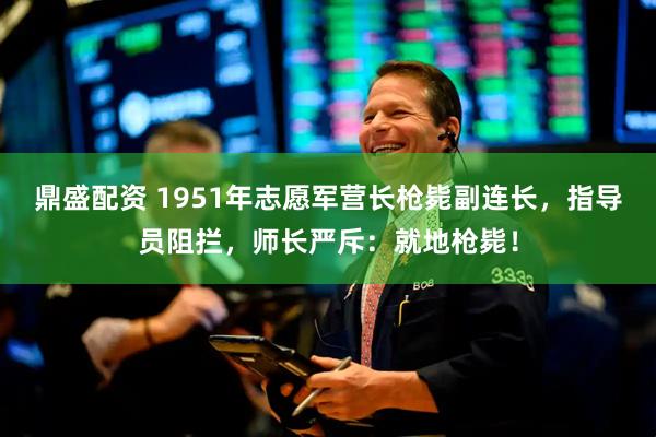 鼎盛配资 1951年志愿军营长枪毙副连长，指导员阻拦，师长严斥：就地枪毙！