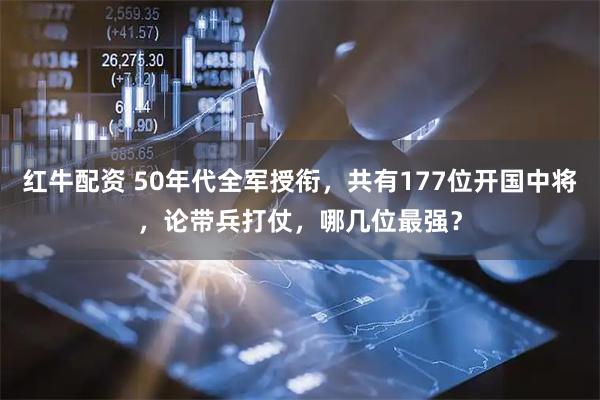 红牛配资 50年代全军授衔，共有177位开国中将，论带兵打仗，哪几位最强？