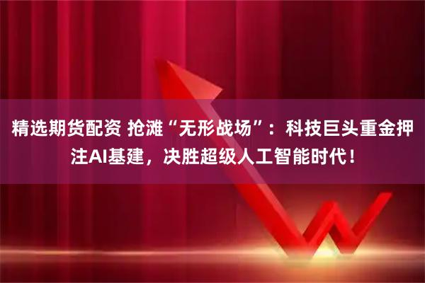 精选期货配资 抢滩“无形战场”：科技巨头重金押注AI基建，决胜超级人工智能时代！