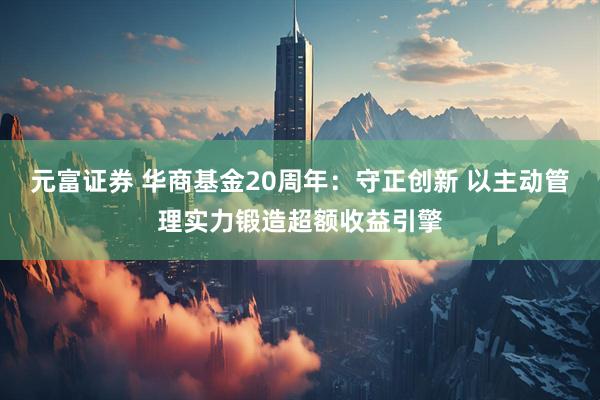 元富证券 华商基金20周年：守正创新 以主动管理实力锻造超额收益引擎