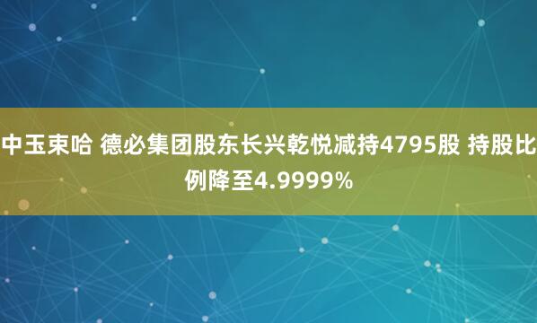 中玉束哈 德必集团股东长兴乾悦减持4795股 持股比例降至4.9999%