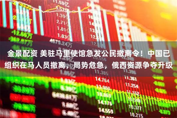 金景配资 美驻马里使馆急发公民撤离令！中国已组织在马人员撤离，局势危急，俄西资源争夺升级