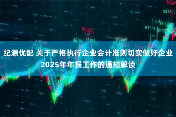 纪源优配 关于严格执行企业会计准则切实做好企业2025年年报工作的通知解读