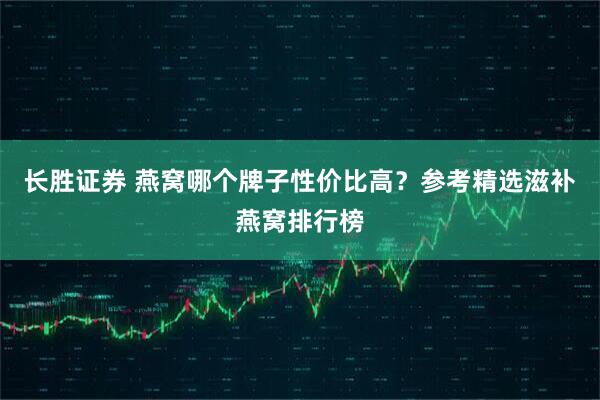 长胜证券 燕窝哪个牌子性价比高？参考精选滋补燕窝排行榜