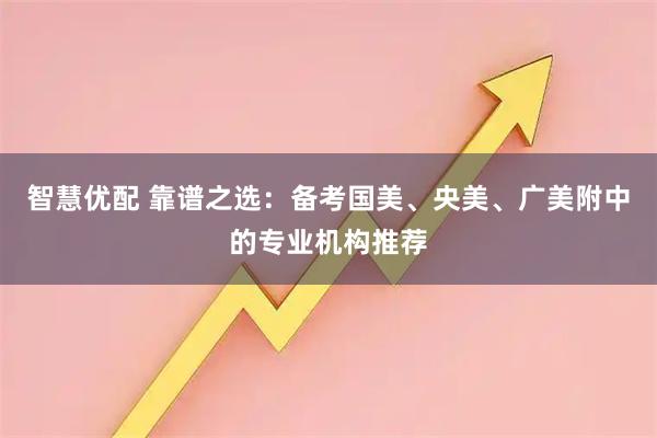 智慧优配 靠谱之选：备考国美、央美、广美附中的专业机构推荐
