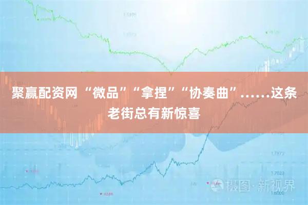 聚赢配资网 “微品”“拿捏”“协奏曲”……这条老街总有新惊喜