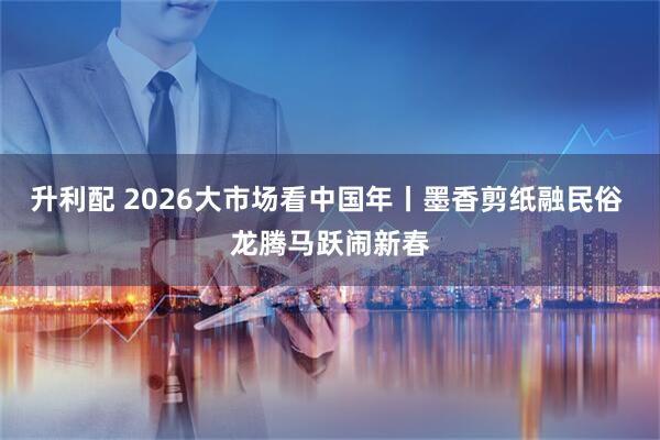 升利配 2026大市场看中国年丨墨香剪纸融民俗 龙腾马跃闹新春