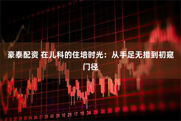 豪泰配资 在儿科的住培时光：从手足无措到初窥门径