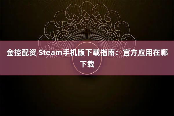 金控配资 Steam手机版下载指南：官方应用在哪下载