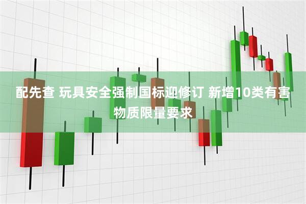 配先查 玩具安全强制国标迎修订 新增10类有害物质限量要求