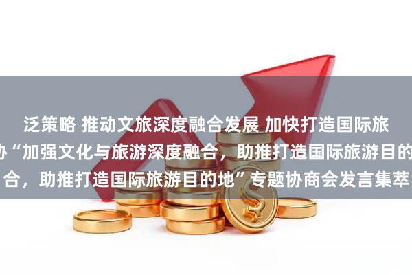 泛策略 推动文旅深度融合发展 加快打造国际旅游目的地——自治区政协“加强文化与旅游深度融合，助推打造国际旅游目的地”专题协商会发言集萃