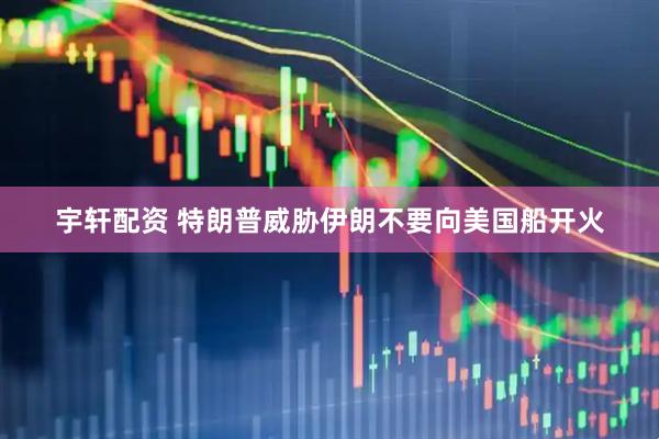 宇轩配资 特朗普威胁伊朗不要向美国船开火